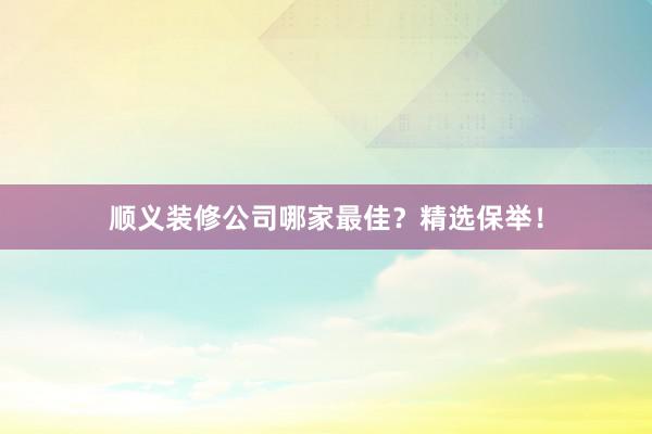 顺义装修公司哪家最佳？精选保举！