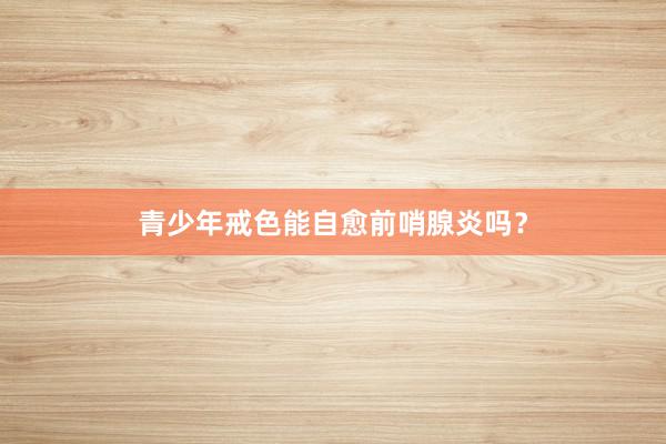 青少年戒色能自愈前哨腺炎吗？